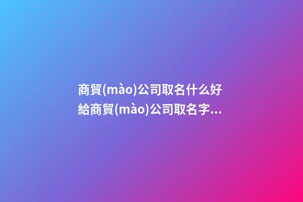 商貿(mào)公司取名什么好 給商貿(mào)公司取名字大全-名學(xué)網(wǎng)-第1張-公司起名-玄機(jī)派